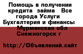 Помощь в получении кредита, займа - Все города Услуги » Бухгалтерия и финансы   . Мурманская обл.,Снежногорск г.